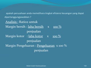 apakah perusahaan anda memelihara tingkat efisiensi keuangan yang dapat
dipertanggungjawabkan ?
Analisis ; Ratio2 untuk
Margin bersih : laba bersih x 100 %
penjualan
Margin kotor : laba kotor x 100 %
penjualan
Margin Pengeluaran : Pengeluaran x 100 %
penjualan
Materi kuliah Kewirausahaan 108
 