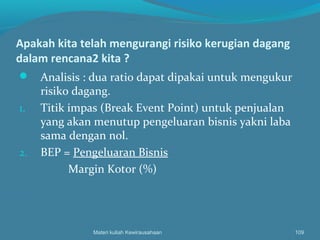 Apakah kita telah mengurangi risiko kerugian dagang
dalam rencana2 kita ?
 Analisis : dua ratio dapat dipakai untuk mengukur
risiko dagang.
1. Titik impas (Break Event Point) untuk penjualan
yang akan menutup pengeluaran bisnis yakni laba
sama dengan nol.
2. BEP = Pengeluaran Bisnis
Margin Kotor (%)
Materi kuliah Kewirausahaan 109
 