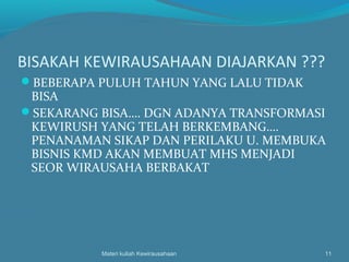 BISAKAH KEWIRAUSAHAAN DIAJARKAN ???
BEBERAPA PULUH TAHUN YANG LALU TIDAK
BISA
SEKARANG BISA…. DGN ADANYA TRANSFORMASI
KEWIRUSH YANG TELAH BERKEMBANG….
PENANAMAN SIKAP DAN PERILAKU U. MEMBUKA
BISNIS KMD AKAN MEMBUAT MHS MENJADI
SEOR WIRAUSAHA BERBAKAT
Materi kuliah Kewirausahaan 11
 