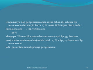 Umpamanya, jika pengeluaran anda untuk tahun itu sebesar Rp
102.000.000 dan marjin kotor 27 %, maka titik impas bisnis anda :
Rp.102.000.000 = Rp 337.800.000
27 %
Mengapa ? Karena jika penjualan anda mencapai Rp 337.800.000,
marjin kotor anda akan berjumlah total : 27 % x Rp 377.800.000 = Rp
102.000.000.
Jadi pas untuk menutup biaya pengeluaran.
Materi kuliah Kewirausahaan 110
 