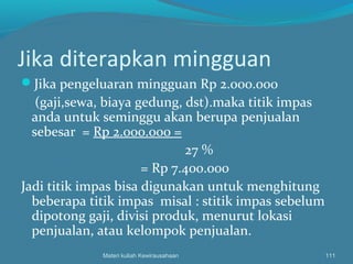 Jika diterapkan mingguan
Jika pengeluaran mingguan Rp 2.000.000
(gaji,sewa, biaya gedung, dst).maka titik impas
anda untuk seminggu akan berupa penjualan
sebesar = Rp 2.000.000 =
27 %
= Rp 7.400.000
Jadi titik impas bisa digunakan untuk menghitung
beberapa titik impas misal : stitik impas sebelum
dipotong gaji, divisi produk, menurut lokasi
penjualan, atau kelompok penjualan.
Materi kuliah Kewirausahaan 111
 