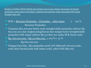 Margin of Safety (M/K) Adalah persentase penurunan dalam penjualan di bawah
penjualan yang anda rencanakan, sebelum perusahaan anda mencapai titik impas
(tingkat laba nol)
M/K = Rencana Penjualan – Penjualan titik impas x 100 %
 Rencana Penjualan
Umpama jika rencana bisnis anda menghendaki penjualan sebesar Rp
600.000.000 dan tingkat pengeluaran dan margin kotor menghendaki
penjualan titik impas sebesar Rp 377.800.000 maka M/K bisnis anda
Rp. 600.000.000 – Rp 377.800.000 x 100 % = 37 %
 Rp 600.000.000
Dengan kata lain , jika penjualan jatuh 37% dibawah rencana anda ,
anda akan berada pada titik impas anda, yakni titik laba nol.
Materi kuliah Kewirausahaan 112
 