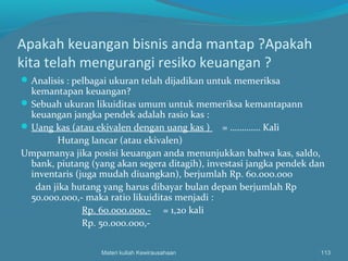 Apakah keuangan bisnis anda mantap ?Apakah
kita telah mengurangi resiko keuangan ?
Analisis : pelbagai ukuran telah dijadikan untuk memeriksa
kemantapan keuangan?
Sebuah ukuran likuiditas umum untuk memeriksa kemantapann
keuangan jangka pendek adalah rasio kas :
Uang kas (atau ekivalen dengan uang kas ) = …………. Kali
Hutang lancar (atau ekivalen)
Umpamanya jika posisi keuangan anda menunjukkan bahwa kas, saldo,
bank, piutang (yang akan segera ditagih), investasi jangka pendek dan
inventaris (juga mudah diuangkan), berjumlah Rp. 60.000.000
dan jika hutang yang harus dibayar bulan depan berjumlah Rp
50.000.000,- maka ratio likuiditas menjadi :
Rp. 60.000.000,- = 1,20 kali
Rp. 50.000.000,-
Materi kuliah Kewirausahaan 113
 