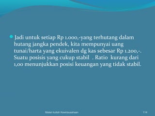 Jadi untuk setiap Rp 1.000,-yang terhutang dalam
hutang jangka pendek, kita mempunyai uang
tunai/harta yang ekuivalen dg kas sebesar Rp 1.200,-.
Suatu posisis yang cukup stabil . Ratio kurang dari
1,00 menunjukkan posisi keuangan yang tidak stabil.
Materi kuliah Kewirausahaan 114
 