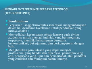 MENJADI ENTREPREUNER BERBASIS TEKNOLOGI
(TECHNOPREUNER)
Pendahuluan
Perguruan Tinggi/Universitas senantiasa mengembangkan
dalam hal Academic Excellence untuk pendidikan yang
intinya adalah :
Menyediakan kesempatan seluas-luasnya pada civitas
academica untuk menjadi individu yang berintegritas,
terpercaya, memiliki kemampuan berusaha,
berkomunikasi, bekerjasama, dan berkompetensi dengan
baik.
Menghasilkan para lulusan yang dapat menjadi
professional yang handal dan dipercaya, pemimpin yang
adil, pengusaha yang jujur dan bermartabat, atau pendidik
yang cendekia dan mumpuni dalam ilmunya.
Materi kuliah Kewirausahaan 115
 