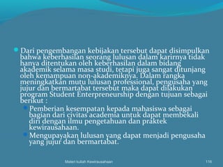 Dari pengembangan kebijakan tersebut dapat disimpulkan
bahwa keberhasilan seorang lulusan dalam karirnya tidak
hanya ditentukan oleh keberhasilan dalam bidang
akademik selama masa studi, tetapi juga sangat ditunjang
oleh kemampuan non-akademiknya. Dalam rangka
meningkatkan mutu lulusan professional, pengusaha yang
jujur dan bermartabat tersebut maka dapat dilakukan
program Student Enterpreneurship dengan tujuan sebagai
berikut :
Pemberian kesempatan kepada mahasiswa sebagai
bagian dari civitas academia untuk dapat membekali
diri dengan ilmu pengetahuan dan praktek
kewirausahaan.
Mengupayakan lulusan yang dapat menjadi pengusaha
yang jujur dan bermartabat.
Materi kuliah Kewirausahaan 116
 