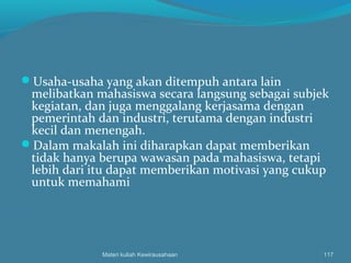 Usaha-usaha yang akan ditempuh antara lain
melibatkan mahasiswa secara langsung sebagai subjek
kegiatan, dan juga menggalang kerjasama dengan
pemerintah dan industri, terutama dengan industri
kecil dan menengah.
Dalam makalah ini diharapkan dapat memberikan
tidak hanya berupa wawasan pada mahasiswa, tetapi
lebih dari itu dapat memberikan motivasi yang cukup
untuk memahami
Materi kuliah Kewirausahaan 117
 