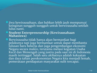 jiwa kewirausahaan, dan bahkan lebih jauh mempunyai
keinginan sungguh-sungguh untuk berwirausaha setelah
lulus nanti.
Student Enterpreneurship (Kewirausahaan
Mahasiswa)
Berwirausaha tidak hanya akan bermanfaat bagi
pelakunya tapi juga bermanfaat untuk dapat membantu
lulusan baru bekerja dan juga pengembangan ekonomi
Negara secara makro, terutama melaui kegiatan Usaha
Kecil dan Menengah yang justru pada saat ini di Indonesia
masih tertinggal. Salah satu akibatnya adalah kekuatan
dan daya tahan perekonomian Negara kita menjadi lemah,
pemerataan pendapatan masyarakat sulit tercapai.
Materi kuliah Kewirausahaan 118
 