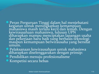 Peran Perguruan Tinggi dalam hal menjebatani
kegiatan untuk meningkatkan kemampuan
mahasiswa masih terlalu kecil dan lemah. Dengan
kewirausahaan mahasiswa, lulusan UPN
diharapkan mampu menciptakan lapangan usaha
dan pekerjaan baru baik yang berbasis teknologi
maupun kemampuan berwirausaha yang bersifat
umum.
Pelaksanaan kewirausahaan untuk mahasiswa
diharapkan diselenggarakan dengan prinsip:
Pendidikan menuju profesionalisme
Kompetisi secara bebas
Materi kuliah Kewirausahaan 119
 