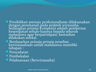 Pendidikan menuju profesionalisme dilaksanakan
dengan penekanan pada praktek wirausaha.
Sedangkan prinsip Kompetisi adalah pemberian
kesempatan seluas-luasnya kepada seluruh
mahasiswa agar berpartisipasi, kemudian
dilakukan seleksi.
Berdasarkan prinsip-prinsip tersebut,
kewirausahaan untuk mahasiswa memiliki
tahapan :
Penyadaran
Pembekalan
Pelaksanaan (Berwirausaha)
Materi kuliah Kewirausahaan 120
 