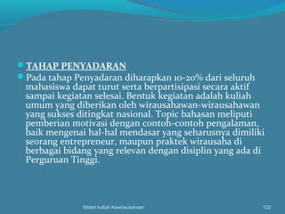 TAHAP PENYADARAN
Pada tahap Penyadaran diharapkan 10-20% dari seluruh
mahasiswa dapat turut serta berpartisipasi secara aktif
sampai kegiatan selesai. Bentuk kegiatan adalah kuliah
umum yang diberikan oleh wirausahawan-wirausahawan
yang sukses ditingkat nasional. Topic bahasan meliputi
pemberian motivasi dengan contoh-contoh pengalaman,
baik mengenai hal-hal mendasar yang seharusnya dimiliki
seorang entrepreneur, maupun praktek wirausaha di
berbagai bidang yang relevan dengan disiplin yang ada di
Perguruan Tinggi.
Materi kuliah Kewirausahaan 122
 