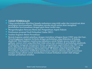  TAHAP PEMBEKALAN
 Tahap pembekalan diberikan kepada mahasiswa yang telah sadar dan termotivasi akan
pentingnya kewirausahaan. Diharapkan mereka secara serius akan mengikuti
pembekalan kewirausahaan dengan garis besar terdiri atas :
 Mengembangkan Rencana Bisnis dan Pengetahuan Aspek Hukum
 Pembuatan proposal Studi Kelayakan Usaha (SKU)
 Analisis Kegiatan Bisnis Perusahaan
 Bentuk kegiatan adalah pelatihan dengan instruktur sebagian besar UNIV atau dari luar.
Penyelenggaraan kegiatan berbeda dengan perkuliahan yang dilakukan di bidang
akademik. Sifat kegiatan mendorong mahasiswa untuk belajar secara mandiri dan
aplikasi, namun teori yang diberikan tidak seluas dan sedalam di perkuliahan akademik.
Pembekalan mengenai manajemen bisnis, pengetahuan aspek hukum dan SKU tetap
perlu diberikan untuk memberikan struktur pengetahuan dan keterampilan yang
memadai untuk berkembang dikemudian hari. Di dalam analisis Kegiatan Bisnis
Perusahaan, mahasiswa melakukan penelusuran laporan tahunan suatu perusahaan
ataupun harga saham untuk memberikan evaluasi kebijakan seolah-olah sebagai
manajer perusahaan tersebut.
Materi kuliah Kewirausahaan 123
 