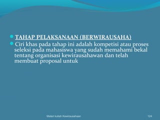 TAHAP PELAKSANAAN (BERWIRAUSAHA)
Ciri khas pada tahap ini adalah kompetisi atau proses
seleksi pada mahasiswa yang sudah memahami bekal
tentang organisasi kewirausahawan dan telah
membuat proposal untuk
Materi kuliah Kewirausahaan 124
 