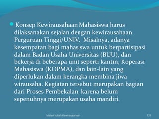 Konsep Kewirausahaan Mahasiswa harus
dilaksanakan sejalan dengan kewirausahaan
Perguruan Tinggi/UNIV. Misalnya, adanya
kesempatan bagi mahasiswa untuk berpartisipasi
dalam Badan Usaha Universitas (BUU), dan
bekerja di beberapa unit seperti kantin, Koperasi
Mahasiswa (KOPMA), dan lain-lain yang
diperlukan dalam kerangka membina jiwa
wirausaha. Kegiatan tersebut merupakan bagian
dari Proses Pembekalan, karena belum
sepenuhnya merupakan usaha mandiri.
Materi kuliah Kewirausahaan 126
 