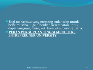Bagi mahasiswa yang memang sudah siap untuk
berwirausaha, juga diberikan kesempatan untuk
dapat langsung mengikuti kompetisi berwirausaha.
PERAN PERGURUAN TINGGI MENUJU KE
ENTREPREUNER UNIVERSITY
Materi kuliah Kewirausahaan 127
 