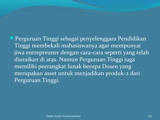 Perguruan Tinggi sebagai penyelenggara Pendidikan
Tinggi membekali mahasiswanya agar mempunyai
jiwa entrepreuner dengan cara-cara seperti yang telah
diuraikan di atas. Namun Perguruan Tinggi juga
memiliki peerangkat lunak berupa Dosen yang
merupakan asset untuk menjadikan produk-2 dari
Perguruan Tinggi.
Materi kuliah Kewirausahaan 128
 