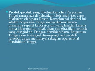 Produk-produk yang dikeluarkan oleh Perguruan
Tinggi umumnya di keluarkan oleh hasil riset yang
dilakukan oleh para Dosen. Konsekuensi dari hal ini
adalah Perguruan Tinggi menyediakan Sarana
prasarana seperti Laboratorium yang handal, karena
tanpa laboratorium tidak akan menghasilkan produk
yang diinginkan. Dengan demikian nama Perguruan
Tinggi akan terangkat disamping hasil produk
tersebut dapat membiayai sebagian operasional
Pendidikan Tinggi.
Materi kuliah Kewirausahaan 129
 