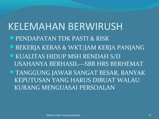 KELEMAHAN BERWIRUSH
PENDAPATAN TDK PASTI & RISK
BEKERJA KERAS & WKT/JAM KERJA PANJANG
KUALITAS HIDUP MSH RENDAH S/D
USAHANYA BERHASIL---SBB HRS BERHEMAT
TANGGUNG JAWAB SANGAT BESAR, BANYAK
KEPUTUSAN YANG HARUS DIBUAT WALAU
KURANG MENGUASAI PERSOALAN
Materi kuliah Kewirausahaan 13
 