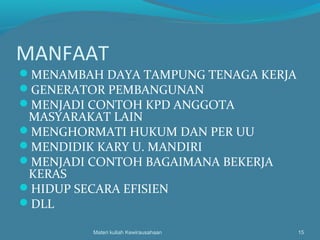 MANFAAT
MENAMBAH DAYA TAMPUNG TENAGA KERJA
GENERATOR PEMBANGUNAN
MENJADI CONTOH KPD ANGGOTA
MASYARAKAT LAIN
MENGHORMATI HUKUM DAN PER UU
MENDIDIK KARY U. MANDIRI
MENJADI CONTOH BAGAIMANA BEKERJA
KERAS
HIDUP SECARA EFISIEN
DLL
Materi kuliah Kewirausahaan 15
 