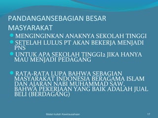 PANDANGANSEBAGIAN BESAR
MASYARAKAT
MENGINGINKAN ANAKNYA SEKOLAH TINGGI
SETELAH LULUS PT AKAN BEKERJA MENJADI
PNS
UNTUK APA SEKOLAH TINGGI2 JIKA HANYA
MAU MENJADI PEDAGANG
RATA-RATA LUPA BAHWA SEBAGIAN
MASYARAKAT INDONESIA BERAGAMA ISLAM
DAN AJARAN NABI MUHAMMAD SAW,
BAHWA PEKERJAAN YANG BAIK ADALAH JUAL
BELI (BERDAGANG)
Materi kuliah Kewirausahaan 17
 
