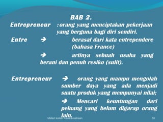 Materi kuliah Kewirausahaan 18
BAB 2.
Entrepreneur :orang yang menciptakan pekerjaan
yang berguna bagi diri sendiri.
Entre  berasal dari kata entrependere
(bahasa France)
 artinya sebuah usaha yang
berani dan penuh resiko (sulit).
Entrepreneur  orang yang mampu mengolah
sumber daya yang ada menjadi
suatu produk yang mempunyai nilai;
 Mencari keuntungan dari
peluang yang belum digarap orang
lain.
 