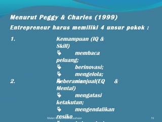 Materi kuliah Kewirausahaan 19
Menurut Peggy & Charles (1999)
Entrepreneur harus memiliki 4 unsur pokok :
1. Kemampuan (IQ &
Skill)
 membaca
peluang;
 berinovasi;
 mengelola;
 menjual.2. Keberanian (EQ &
Mental)
 mengatasi
ketakutan;
 mengendalikan
resiko
 