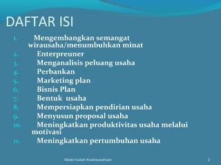 DAFTAR ISI
1. Mengembangkan semangat
wirausaha/menumbuhkan minat
2. Enterpreuner
3. Menganalisis peluang usaha
4. Perbankan
5. Marketing plan
6. Bisnis Plan
7. Bentuk usaha
8. Mempersiapkan pendirian usaha
9. Menyusun proposal usaha
10. Meningkatkan produktivitas usaha melalui
motivasi
11. Meningkatkan pertumbuhan usaha
Materi kuliah Kewirausahaan 2
 