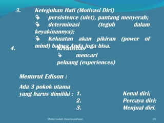 Materi kuliah Kewirausahaan 20
3. Keteguhan Hati (Motivasi Diri)
 persistence (ulet), pantang menyerah;
 determinasi (teguh dalam
keyakinannya);
 Kekuatan akan pikiran (power of
mind) bahwa Anda juga bisa.4. Kreativitas
 mencari
peluang (experiences)
Menurut Edison :
Ada 3 pokok utama
yang harus dimiliki : 1. Kenal diri;
2. Percaya diri;
3. Menjual diri.
 