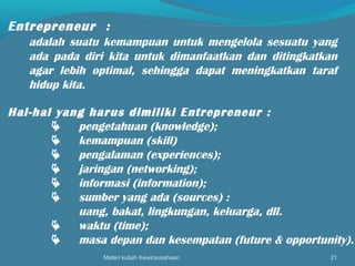 Materi kuliah Kewirausahaan 21
Entrepreneur :
adalah suatu kemampuan untuk mengelola sesuatu yang
ada pada diri kita untuk dimanfaatkan dan ditingkatkan
agar lebih optimal, sehingga dapat meningkatkan taraf
hidup kita.
Hal-hal yang harus dimiliki Entrepreneur :
 pengetahuan (knowledge);
 kemampuan (skill)
 pengalaman (experiences);
 jaringan (networking);
 informasi (information);
 sumber yang ada (sources) :
uang, bakat, lingkungan, keluarga, dll.
 waktu (time);
 masa depan dan kesempatan (future & opportunity).
 