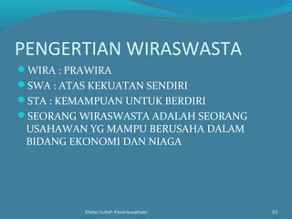 PENGERTIAN WIRASWASTA
WIRA : PRAWIRA
SWA : ATAS KEKUATAN SENDIRI
STA : KEMAMPUAN UNTUK BERDIRI
SEORANG WIRASWASTA ADALAH SEORANG
USAHAWAN YG MAMPU BERUSAHA DALAM
BIDANG EKONOMI DAN NIAGA
Materi kuliah Kewirausahaan 23
 