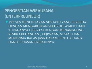 PENGERTIAN WIRAUSAHA
(ENTERPREUNEUR)
PROSES MENCIPTAKAN SESUATU YANG BERBEDA
DENGAN MENGABDIKAN SELURUH WAKTU DAN
TENAGANYA DISERTAI DENGAN MENANGGUNG
RESIKO KEUANGAN , KEJIWAAN, SOSIAL DAN
MENERIMA BALAS JASA DALAM BENTUK UANG
DAN KEPUASAN PRIBADINYA.
Materi kuliah Kewirausahaan 25
 