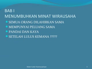 BAB I
MENUMBUHKAN MINAT WIRAUSAHA
SEMUA ORANG DILAHIRKAN SAMA
MEMPUNYAI PELUANG SAMA
PANDAI DAN KAYA
SETELAH LULUS KEMANA ?????
Materi kuliah Kewirausahaan 3
 