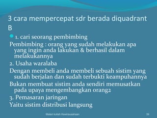 3 cara mempercepat sdr berada diquadrant
B
1. cari seorang pembimbing
Pembimbing : orang yang sudah melakukan apa
yang ingin anda lakukan & berhasil dalam
melakukannya
2. Usaha waralaba
Dengan membeli anda membeli sebuah sistim yang
sudah berjalan dan sudah terbukti keampuhannya
Bukan membuat sistim anda sendiri memusatkan
pada upaya mengembangkan orang2
3. Pemasaran jaringan
Yaitu sistim distribusi langsung
Materi kuliah Kewirausahaan 39
 