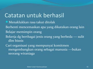 Catatan untuk berhasil
Menaklukkan rasa takut ditolak
Berhenti mencemaskan apa yang dikatakan orang lain
Belajar memimpin orang
Bekerja dg bertbagai jenis orang yang berbeda --- sulit
dlm bisnis
Cari organisasi yang mempunyai komitmen
mengembangkan orang sebagai manusia ---bukan
seorang wiraniaga
Materi kuliah Kewirausahaan 40
 