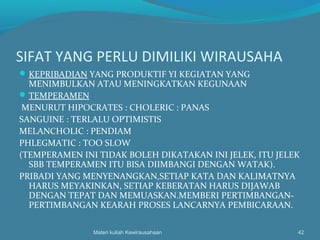 SIFAT YANG PERLU DIMILIKI WIRAUSAHA
KEPRIBADIAN YANG PRODUKTIF YI KEGIATAN YANG
MENIMBULKAN ATAU MENINGKATKAN KEGUNAAN
TEMPERAMEN
MENURUT HIPOCRATES : CHOLERIC : PANAS
SANGUINE : TERLALU OPTIMISTIS
MELANCHOLIC : PENDIAM
PHLEGMATIC : TOO SLOW
(TEMPERAMEN INI TIDAK BOLEH DIKATAKAN INI JELEK, ITU JELEK
SBB TEMPERAMEN ITU BISA DIIMBANGI DENGAN WATAK).
PRIBADI YANG MENYENANGKAN,SETIAP KATA DAN KALIMATNYA
HARUS MEYAKINKAN, SETIAP KEBERATAN HARUS DIJAWAB
DENGAN TEPAT DAN MEMUASKAN.MEMBERI PERTIMBANGAN-
PERTIMBANGAN KEARAH PROSES LANCARNYA PEMBICARAAN.
Materi kuliah Kewirausahaan 42
 
