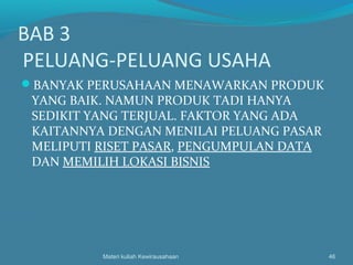BAB 3
PELUANG-PELUANG USAHA
BANYAK PERUSAHAAN MENAWARKAN PRODUK
YANG BAIK. NAMUN PRODUK TADI HANYA
SEDIKIT YANG TERJUAL. FAKTOR YANG ADA
KAITANNYA DENGAN MENILAI PELUANG PASAR
MELIPUTI RISET PASAR, PENGUMPULAN DATA
DAN MEMILIH LOKASI BISNIS
Materi kuliah Kewirausahaan 46
 