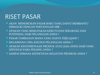 RISET PASAR
AKAN MENEMUKAN PASAR BARU YANG DAPAT MEMBANTU
DIMASUKI DENGAN PERTANYAAN SBB :
APAKAH YANG MERUPAKAN KEBUTUHAN SEKARANG DAN
POTENSIAL DARI PELANGGAN ANDA ?
PASAR TAMBAHAN MANA YANG DAPAT DIJELAJAHI ?
BAGAIMANA CIRI2 KHUSUS PELANGGAN ANDA ?
APAKAH KEISTIMEWAAN PRODUK ATAU JASA ANDA DARI YANG
DIPUNYAI PARA PESAING ANDA ?
SAMPAI DIMANA KEFEKTIFAN KEGIATAN PROMOSI ANDA ?
Materi kuliah Kewirausahaan 47
 
