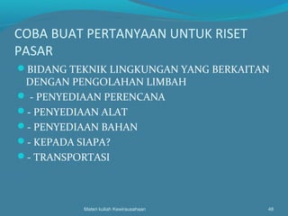 COBA BUAT PERTANYAAN UNTUK RISET
PASAR
BIDANG TEKNIK LINGKUNGAN YANG BERKAITAN
DENGAN PENGOLAHAN LIMBAH
 - PENYEDIAAN PERENCANA
- PENYEDIAAN ALAT
- PENYEDIAAN BAHAN
- KEPADA SIAPA?
- TRANSPORTASI
Materi kuliah Kewirausahaan 48
 