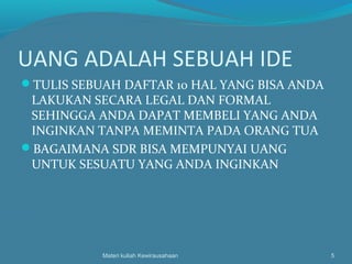 UANG ADALAH SEBUAH IDE
TULIS SEBUAH DAFTAR 10 HAL YANG BISA ANDA
LAKUKAN SECARA LEGAL DAN FORMAL
SEHINGGA ANDA DAPAT MEMBELI YANG ANDA
INGINKAN TANPA MEMINTA PADA ORANG TUA
BAGAIMANA SDR BISA MEMPUNYAI UANG
UNTUK SESUATU YANG ANDA INGINKAN
Materi kuliah Kewirausahaan 5
 