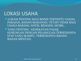LOKASI USAHA
LOKASI PENTING BAGI BISNIS TERTENTU USAHA
PAKAIAN, BAHAN MAKANAN, TETAPI TIDAK BAGI
USAHA BARANG ANTIK, BENGKEL MOBIL.
YANG PENTING : KEDEKATAN PASAR,
HUBUNGAN DENGAN PELANGGAN,TERSEDIANYA
STAF YANG MAMPU, TERSEDIANYA BAHAN-
BAHAN MENTAH.
Materi kuliah Kewirausahaan 50
 