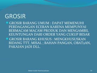 GROSIR
GROSIR BARANG UMUM : DAPAT MEMENUHI
PERDAGANGAN ECERAN KARENA MEMPUNYAI
BERMACAM MACAM PRODUK DAN MENGAMBIL
KEUNTUNGAN DARI ORDER YANG CUKUP BESAR
GROSIR BARANG KHUSUS : MENGKHUSUSKAN
BIDANG TTT, MISAL ; BAHAN PANGAN, OBAT2AN,
PAKAIAN JADI DLL.
Materi kuliah Kewirausahaan 54
 