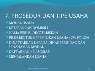 7. PROSEDUR DAN TIPE USAHA
MODAL USAHA
KETERANGAN DOMISILI
NAMA PERUS. DINOTARISKAN
PILIH BENTUK KEPEMILIKAN USAHA (CV, PT, UD)
DIDAFTARKAN KEPADA DINAS PERINDAG DAN
PENANAMAN MODAL
DAFTARKAN KE ASOSIASI
MENJALANKAN USAHA
Materi kuliah Kewirausahaan 58
 