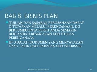 BAB 8. BISNIS PLAN
TUJUAN DAN SASARAN PERUSAHAAN DAPAT
DITETAPKAN MELALUI PERENCANAAN. DG
BERTUMBUHNYA PERSH ANDA SEMAKIN
BERTAMBAH BESAR AKAN KEBUTUHAN
PERENCANAAN
BP ADALAH DOKUMEN YANG MENYATAKAN
DAYA TARIK DAN HARAPAN SEBUAH BISNIS.
Materi kuliah Kewirausahaan 59
 