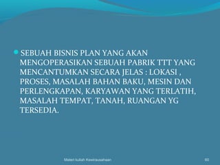 SEBUAH BISNIS PLAN YANG AKAN
MENGOPERASIKAN SEBUAH PABRIK TTT YANG
MENCANTUMKAN SECARA JELAS : LOKASI ,
PROSES, MASALAH BAHAN BAKU, MESIN DAN
PERLENGKAPAN, KARYAWAN YANG TERLATIH,
MASALAH TEMPAT, TANAH, RUANGAN YG
TERSEDIA.
Materi kuliah Kewirausahaan 60
 