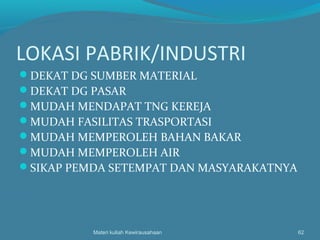 LOKASI PABRIK/INDUSTRI
DEKAT DG SUMBER MATERIAL
DEKAT DG PASAR
MUDAH MENDAPAT TNG KEREJA
MUDAH FASILITAS TRASPORTASI
MUDAH MEMPEROLEH BAHAN BAKAR
MUDAH MEMPEROLEH AIR
SIKAP PEMDA SETEMPAT DAN MASYARAKATNYA
Materi kuliah Kewirausahaan 62
 