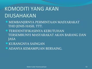 KOMODITI YANG AKAN
DIUSAHAKAN
MEMBANJIRNYA PERMINTAAN MASYARAKAT
THD JENIS HASIL TTT.
TERIDENTIFIKASINYA KEBUTUHAN
TERSEMBUNYI MASYARAKAT AKAN BARANG DAN
JASA
KURANGNYA SAINGAN
ADANYA KEMAMPUAN BERSAING.
Materi kuliah Kewirausahaan 63
 
