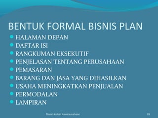 BENTUK FORMAL BISNIS PLAN
HALAMAN DEPAN
DAFTAR ISI
RANGKUMAN EKSEKUTIF
PENJELASAN TENTANG PERUSAHAAN
PEMASARAN
BARANG DAN JASA YANG DIHASILKAN
USAHA MENINGKATKAN PENJUALAN
PERMODALAN
LAMPIRAN
Materi kuliah Kewirausahaan 69
 