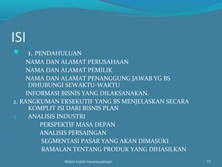 ISI
 1. PENDAHULUAN
NAMA DAN ALAMAT PERUSAHAAN
NAMA DAN ALAMAT PEMILIK
NAMA DAN ALAMAT PENANGGUNG JAWAB YG BS
DIHUBUNGI SEWAKTU-WAKTU
INFORMASI BISNIS YANG DILAKSANAKAN.
2. RANGKUMAN EKSEKUTIF YANG BS MENJELASKAN SECARA
KOMPLIT ISI DARI BISNIS PLAN
3. ANALISIS INDUSTRI
PERSPEKTIF MASA DEPAN
ANALISIS PERSAINGAN
SEGMENTASI PASAR YANG AKAN DIMASUKI
RAMALAN TENTANG PRODUK YANG DIHASILKAN
Materi kuliah Kewirausahaan 70
 