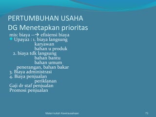 PERTUMBUHAN USAHA
DG Menetapkan prioritas
mis: biaya -- efisiensi biaya
Upaya2 : 1. biaya langsung
karyawan
bahan u produk
2. biaya tdk langsung
bahan bantu
bahan umum
penerangan, bahan bakar
3. Biaya administrasi
4. Biaya penjualan
periklanan
Gaji dr staf penjualan
Promosi penjualan
Materi kuliah Kewirausahaan 73
 