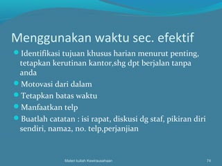 Menggunakan waktu sec. efektif
Identifikasi tujuan khusus harian menurut penting,
tetapkan kerutinan kantor,shg dpt berjalan tanpa
anda
Motovasi dari dalam
Tetapkan batas waktu
Manfaatkan telp
Buatlah catatan : isi rapat, diskusi dg staf, pikiran diri
sendiri, nama2, no. telp,perjanjian
Materi kuliah Kewirausahaan 74
 